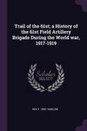 Trail of the 61st; A History of the 61st Field Artillery Brigade During the World War, 1917-1919 di Rex F. Harlow edito da CHIZINE PUBN