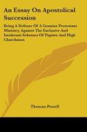 An Essay On Apostolical Succession: Being A Defense Of A Genuine Protestant Ministry, Against The Exclusive And Intolerant Schemes Of Papists And High di Thomas Powell edito da Kessinger Publishing, Llc