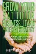 Grow Your SAT Tutor Business: Learn Pinterest Strategy: How to Increase Blog Subscribers, Make More Sales, Design Pins, Automate & Get Website Traff di Kerrie Legend edito da Createspace Independent Publishing Platform