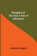 Daughter Of The Sun A Tale Of Adventure di Jackson Gregory edito da Alpha Editions