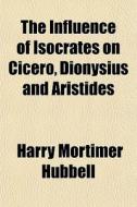 The Influence Of Isocrates On Cicero, Dionysius And Aristides di Harry Mortimer Hubbell edito da General Books Llc