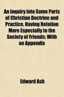 An Inquiry Into Some Parts Of Christian Doctrine And Practice, Having Relation More Especially To The Society Of Friends; With An Appendix di Edward Ash edito da General Books Llc