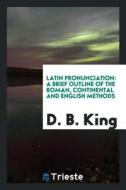 Latin Pronunciation: A Brief Outline of the Roman, Continental and English Methods di D. B. King edito da LIGHTNING SOURCE INC