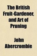 The British Fruit-gardener, And Art Of P di John Abercrombie edito da General Books