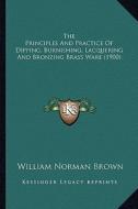 The Principles and Practice of Dipping, Burnishing, Lacquerithe Principles and Practice of Dipping, Burnishing, Lacquering and Bronzing Brass Ware (19 di William Norman Brown edito da Kessinger Publishing