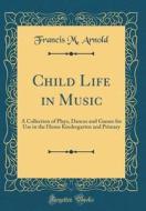 Child Life in Music: A Collection of Plays, Dances and Games for Use in the Home Kindergarten and Primary (Classic Reprint) di Francis M. Arnold edito da Forgotten Books