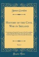 History of the Civil War in Ireland, Vol. 2: Containing an Impartial Account of the Proceedings of the Irish Revolutionists, from the Year 1782, Until di James Gordon edito da Forgotten Books