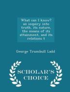 What Can I Know? An Inquiry Into Truth, Its Nature, The Means Of Its Attainment, And Its Relations T - Scholar's Choice Edition di George Trumbull Ladd edito da Scholar's Choice