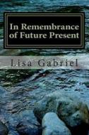 In Remembrance of Future Present: A Journey Through the Art and Heart of Lisa Gabriel di Miss Lisa Marie Gabriel edito da Createspace