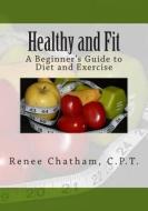 Healthy and Fit: A Beginner's Guide to Diet and Exercise di Renee Chatham C. P. T. edito da Createspace
