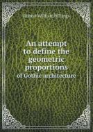 An Attempt To Define The Geometric Proportions Of Gothic Architecture di Robert William Billings edito da Book On Demand Ltd.