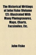 The Historical Writings Of John Fiske (volume 12); Illustrated With Many Photogravures, Maps, Charts, Facsimiles, Etc. di John Fiske edito da General Books Llc