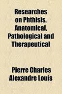 Researches On Phthisis, Anatomical, Pathological And Therapeutical di Pierre Charles Alexandre Louis edito da General Books Llc