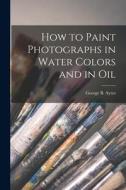 How to Paint Photographs in Water Colors and in Oil di George B. Ayres edito da LEGARE STREET PR