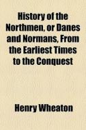 History Of The Northmen, Or Danes And Normans, From The Earliest Times To The Conquest di Henry Wheaton edito da General Books Llc