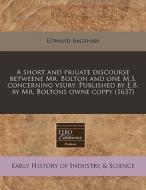 A Short And Priuate Discourse Betweene Mr. Bolton And One M.s. Concerning Vsury. Published By E.b. By Mr. Boltons Owne Coppy (1637) di Edward Bagshaw edito da Eebo Editions, Proquest