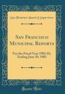 San Francisco Municipal Reports: For the Fiscal Year 1902-03, Ending June 30, 1903 (Classic Reprint) di San Francisco Board of Supervisors edito da Forgotten Books