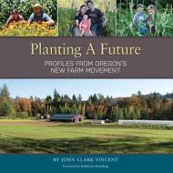 Planting a Future: Profiles from Oregon's New Farm Movement di John Clark Vincent edito da Yulan Studio