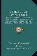 A Treatise on Divine Union: Designed to Point Out Some of the Intimate Relations Between God and Man in the Higher Forms of Religious Experience di Thomas Cogswell Upham edito da Kessinger Publishing