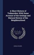 A Short History Of Todmorden; With Some Account Of The Geology And Natural History Of The Neighbourhood di Joshua Holden edito da Sagwan Press