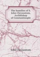 The Homilies Of S. John Chrysostom, Archbishop Of Constantinople di St John Chrysostom edito da Book On Demand Ltd.