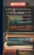 A Bibliographical, Antiquarian and Picturesque Tour in France and Germany; Volume 1 di Thomas Frognall Dibdin edito da LEGARE STREET PR
