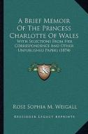 A   Brief Memoir of the Princess Charlotte of Wales a Brief Memoir of the Princess Charlotte of Wales: With Selections from Her Correspondence and Oth di Rose Sophia M. Weigall edito da Kessinger Publishing