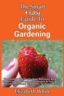 The Smart & Easy Guide to Organic Gardening: The Healthy DIY Horticulture Reference Book for Home Garden & Farming Techniques & Year Round Secrets for di Elizabeth White edito da Createspace