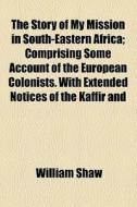 The Story Of My Mission In South-eastern Africa; Comprising Some Account Of The European Colonists. With Extended Notices Of The Kaffir And di William Shaw edito da General Books Llc