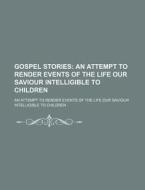 Gospel Stories; An Attempt To Render Events Of The Life Our Saviour Intelligible To Children. An Attempt To Render Events Of The Life Our Saviour Inte di Books Group edito da General Books Llc