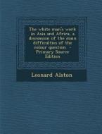 The White Man's Work in Asia and Africa, a Discussion of the Main Difficulties of the Colour Question - Primary Source Edition di Leonard Alston edito da Nabu Press
