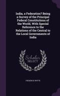 India, A Federation? Being A Survey Of The Principal Federal Constitutions Of The World, With Special Reference To The Relations Of The Central To The di Frederick Whyte edito da Palala Press