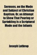 Sermons, On The Mode And Subject Of Christian Baptism, Or, An Attempt To Shew That Pouring Or Sprinkling Is A Scriptural Mode And The Infants di Joseph Lathrop edito da General Books Llc
