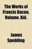 The Works Of Francis Bacon, Volume. Xiii di Spedding James Spedding edito da General Books
