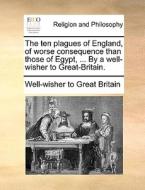 The Ten Plagues Of England, Of Worse Consequence Than Those Of Egypt, ... By A Well-wisher To Great-britain. di Well-wisher to Great Britain edito da Gale Ecco, Print Editions