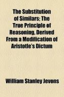 The Substitution Of Similars; The True Principle Of Reasoning, Derived From A Modification Of Aristotle's Dictum di William Stanley Jevons edito da General Books Llc