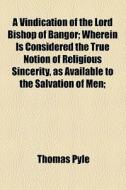 A Vindication Of The Lord Bishop Of Bangor; Wherein Is Considered The True Notion Of Religious Sincerity, As Available To The Salvation Of Men; di Thomas Pyle edito da General Books Llc
