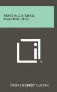 Starting a Small Machine Shop di Fred Herbert Colvin edito da Literary Licensing, LLC