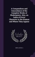A Compendium And Concordance Of The Complete Works Of Shakespeare. Also, An Index Of Every Character In The Dramas And Where They Appear di Smith George A edito da Palala Press