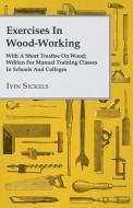 Exercises in Wood-Working; With a Short Treatise on Wood - Written for Manual Training Classes in Schools and Colleges di Ivin Sickels edito da Lundberg Press