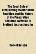 The Great Duty Of Frequenting The Christian Sacrifice, And The Nature Of The Preparation Required. To Which Is Prefixed Instructions For di Robert Nelson edito da General Books Llc