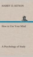 How to Use Your Mind A Psychology of Study: Being a Manual for the Use of Students and Teachers in the Administration of di Harry D. Kitson edito da TREDITION CLASSICS