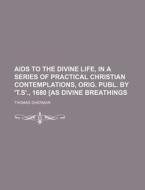 Aids To The Divine Life, In A Series Of Practical Christian Contemplations, Orig. Publ. By 't.s'., 1680 [as Divine Breathings di Thomas Sherman edito da General Books Llc
