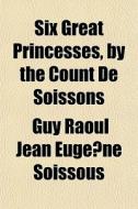 Six Great Princesses, By The Count De So di Guy Raoul Jean Eugne Soissous edito da General Books