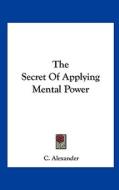The Secret of Applying Mental Power di C. Alexander edito da Kessinger Publishing