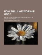 How Shall We Worship God?; A Non-technical Introduction To The Study Of Christian Worship di Alford Augustus Butler edito da General Books Llc