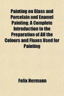 Painting On Glass And Porcelain And Enamel Painting; A Complete Introduction To The Preparation Of All The Colours And Fluxes Used For Painting di Felix Hermann edito da General Books Llc