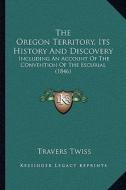 The Oregon Territory, Its History and Discovery: Including an Account of the Convention of the Escurial (1846) di Travers Twiss edito da Kessinger Publishing