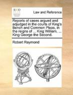 Reports Of Cases Argued And Adjudged In The Courts Of King's Bench And Common Pleas, In The Reigns Of ... King William, ... King George The Second. di Robert Raymond edito da Gale Ecco, Print Editions