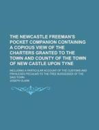 The Newcastle Freeman\'s Pocket Companion Containing A Copious View Of The Charters Granted To The Town And County Of The Town Of New Castle Upon Tyne di United States Congressional House, Joseph Clark edito da Rarebooksclub.com